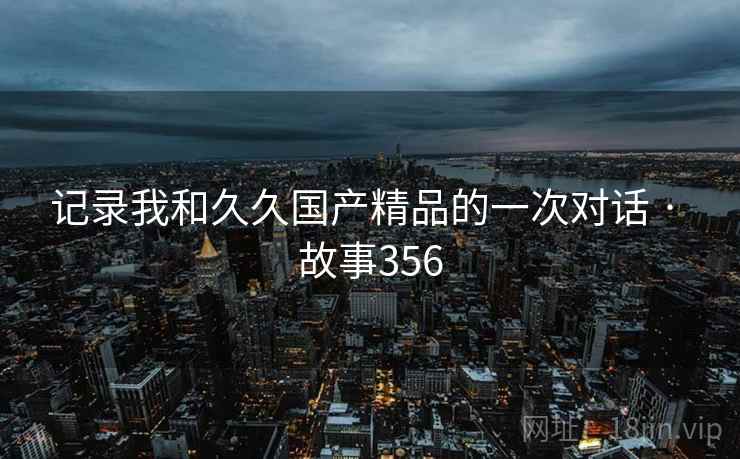 记录我和久久国产精品的一次对话 · 故事356