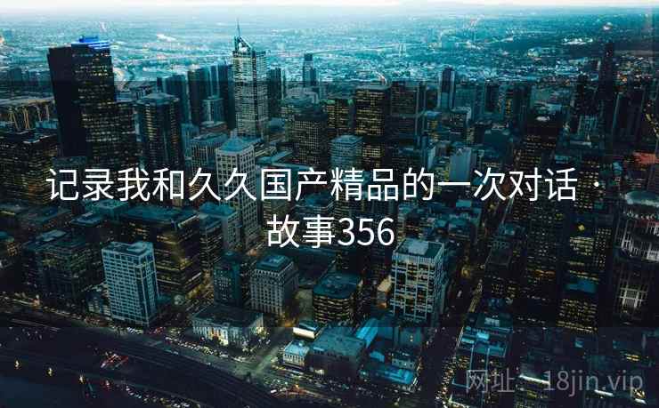 记录我和久久国产精品的一次对话 · 故事356