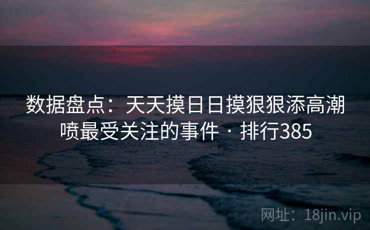 数据盘点：天天摸日日摸狠狠添高潮喷最受关注的事件 · 排行385