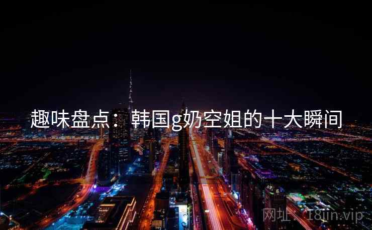 趣味盘点:韩国g奶空姐的十大瞬间