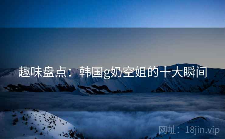 趣味盘点:韩国g奶空姐的十大瞬间