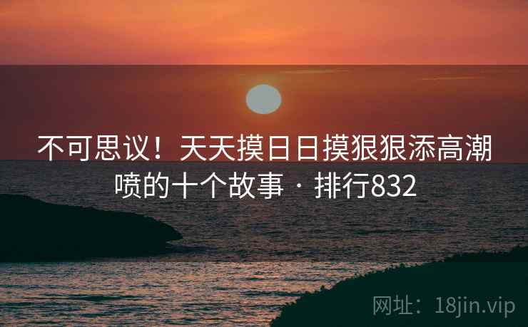 不可思议!天天摸日日摸狠狠添高潮喷的十个故事 · 排行832