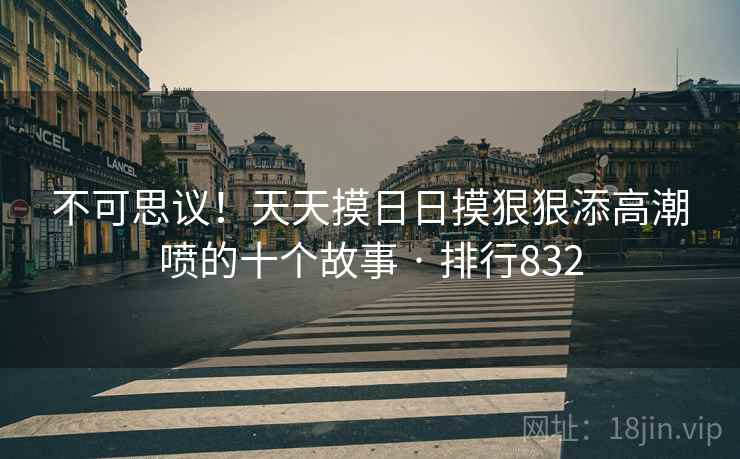 不可思议!天天摸日日摸狠狠添高潮喷的十个故事 · 排行832