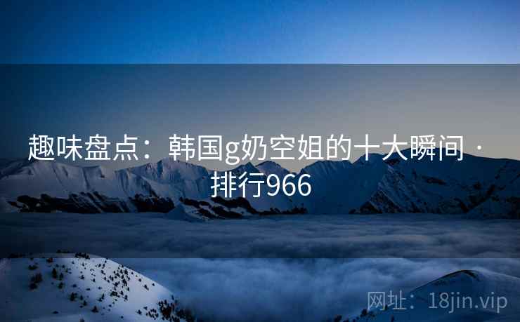 趣味盘点:韩国g奶空姐的十大瞬间 · 排行966
