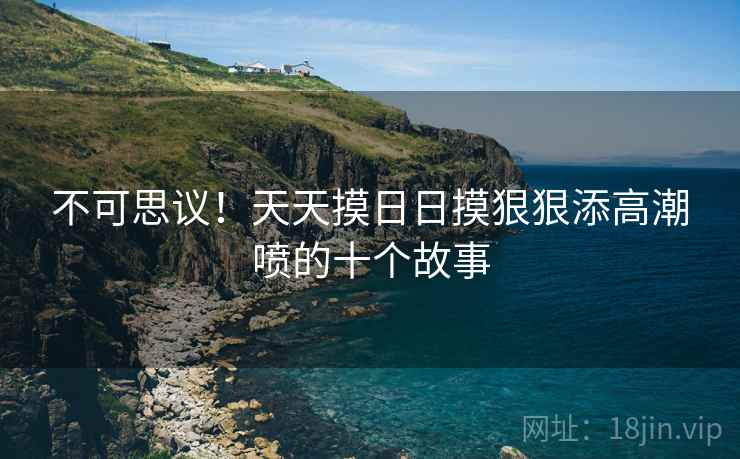 不可思议!天天摸日日摸狠狠添高潮喷的十个故事