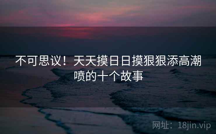 不可思议!天天摸日日摸狠狠添高潮喷的十个故事