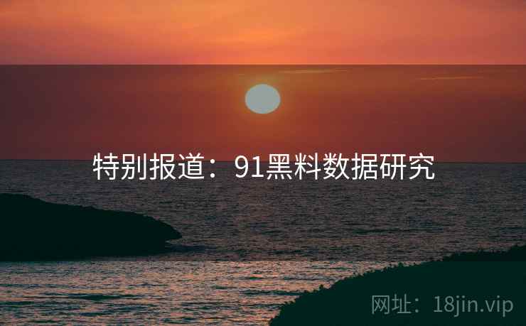 特别报道:91黑料数据研究