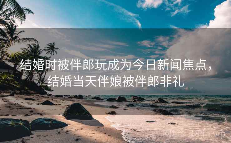 结婚时被伴郎玩成为今日新闻焦点,结婚当天伴娘被伴郎非礼