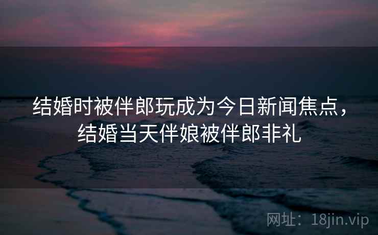 结婚时被伴郎玩成为今日新闻焦点,结婚当天伴娘被伴郎非礼
