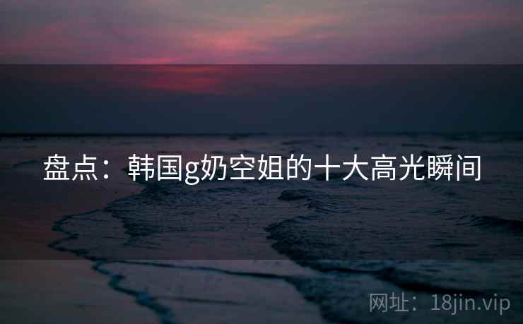 盘点:韩国g奶空姐的十大高光瞬间