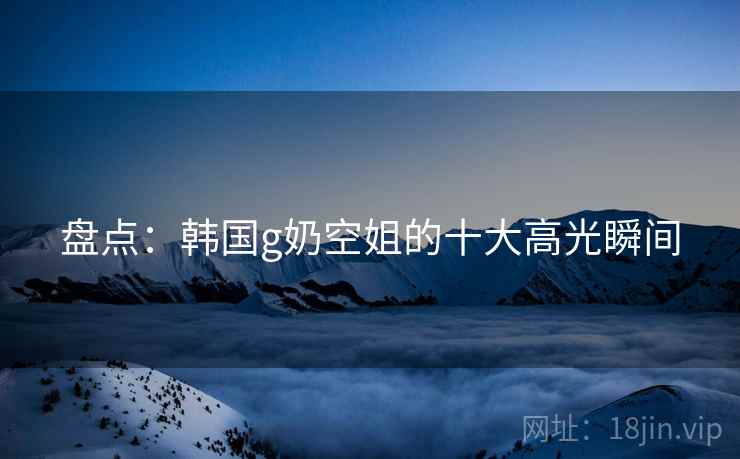 盘点:韩国g奶空姐的十大高光瞬间