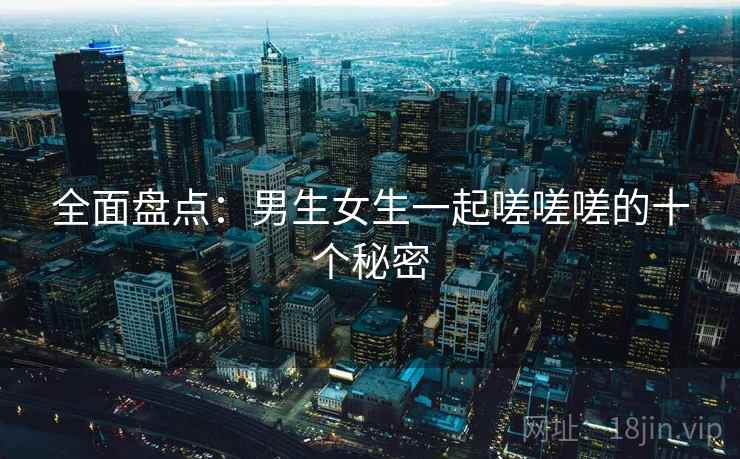 全面盘点:男生女生一起嗟嗟嗟的十个秘密